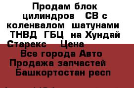 Продам блок цилиндров D4СВ с коленвалом, шатунами, ТНВД, ГБЦ, на Хундай Старекс  › Цена ­ 50 000 - Все города Авто » Продажа запчастей   . Башкортостан респ.